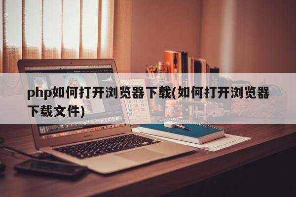 php如何打开浏览器下载(如何打开浏览器下载文件)