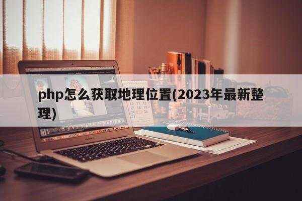 php怎么获取地理位置(2023年最新整理)