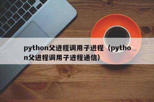 python父进程调用子进程（python父进程调用子进程通信）