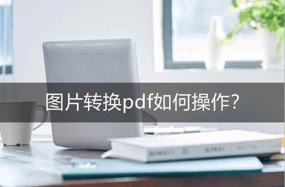 图片转换pdf如何操作？图片转PDF工具推荐